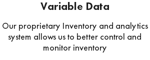 Variable Data Our proprietary Inventory and analytics system allows us to better control and monitor inventory