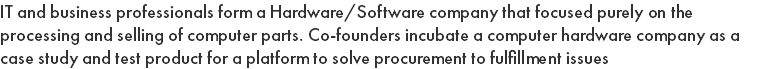IT and business professionals form a Hardware/Software company that focused purely on the processing and selling of computer parts. Co-founders incubate a computer hardware company as a case study and test product for a platform to solve procurement to fulfillment issues