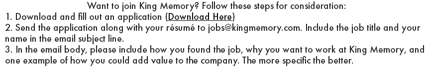Want to join King Memory? Follow these steps for consideration: 1. Download and fill out an application (Download Here) 2. Send the application along with your résumé to jobs@kingmemory.com. Include the job title and your name in the email subject line. 3. In the email body, please include how you found the job, why you want to work at King Memory, and one example of how you could add value to the company. The more specific the better.