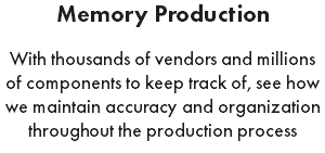 Memory Production With thousands of vendors and millions of components to keep track of, see how we maintain accuracy and organization throughout the production process
