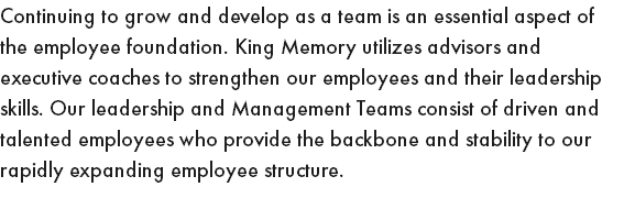 Continuing to grow and develop as a team is an essential aspect of the employee foundation. King Memory utilizes advisors and executive coaches to strengthen our employees and their leadership skills. Our leadership and Management Teams consist of driven and talented employees who provide the backbone and stability to our rapidly expanding employee structure.