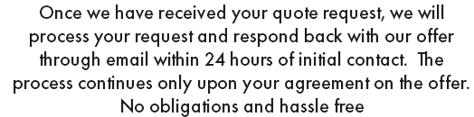 Once we have received your quote request, we will process your request and respond back with our offer through email within 24 hours of initial contact. The process continues only upon your agreement on the offer. No obligations and hassle free