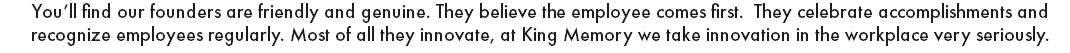 You’ll find our founders are friendly and genuine. They believe the employee comes first. They celebrate accomplishments and recognize employees regularly. Most of all they innovate, at King Memory we take innovation in the workplace very seriously. 