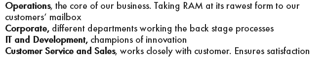 Operations, the core of our business. Taking RAM at its rawest form to our customers’ mailbox Corporate, different departments working the back stage processes IT and Development, champions of innovation Customer Service and Sales, works closely with customer. Ensures satisfaction
